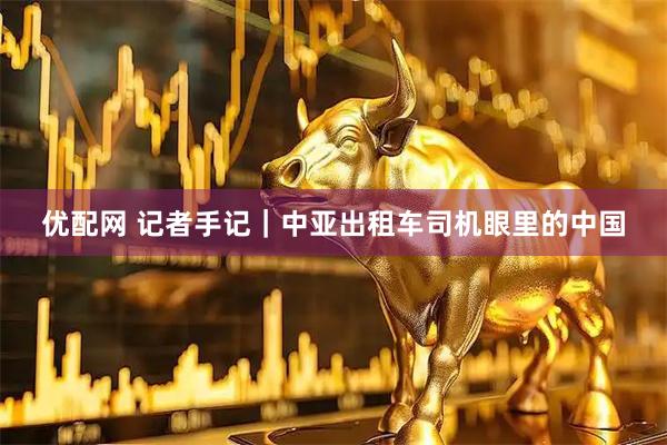 优配网 记者手记｜中亚出租车司机眼里的中国