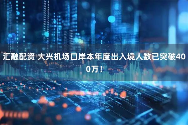 汇融配资 大兴机场口岸本年度出入境人数已突破400万！