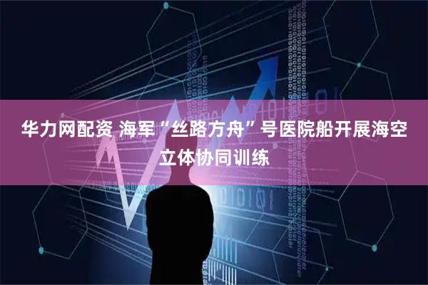 华力网配资 海军“丝路方舟”号医院船开展海空立体协同训练