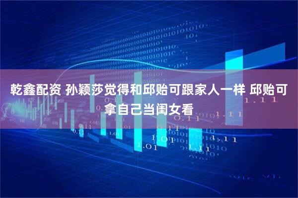 乾鑫配资 孙颖莎觉得和邱贻可跟家人一样 邱贻可拿自己当闺女看