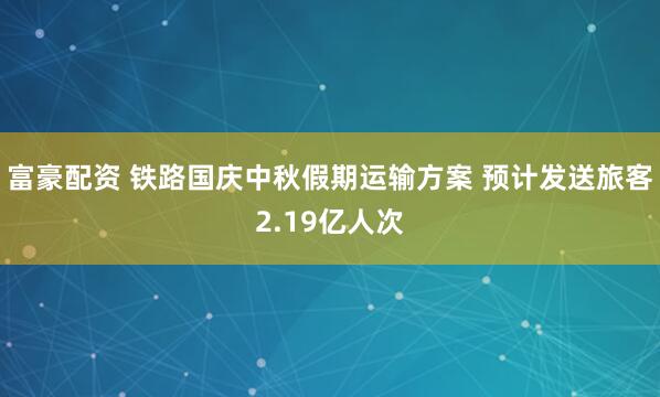 富豪配资 铁路国庆中秋假期运输方案 预计发送旅客2.19亿人次