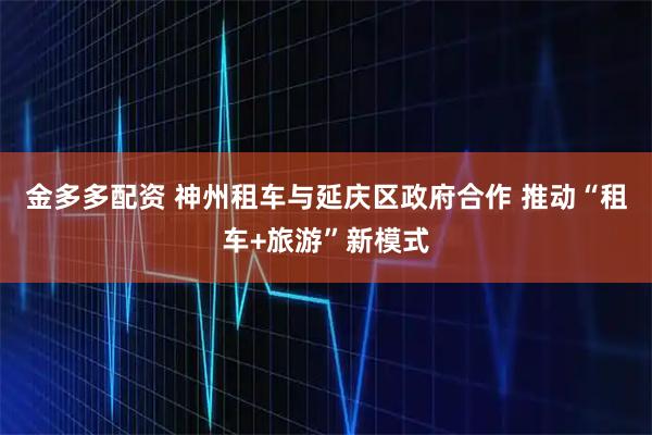 金多多配资 神州租车与延庆区政府合作 推动“租车+旅游”新模式