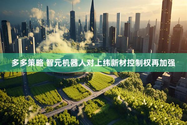 多多策略 智元机器人对上纬新材控制权再加强