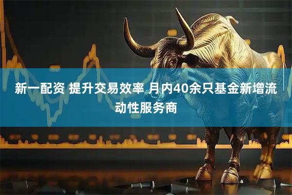 新一配资 提升交易效率 月内40余只基金新增流动性服务商