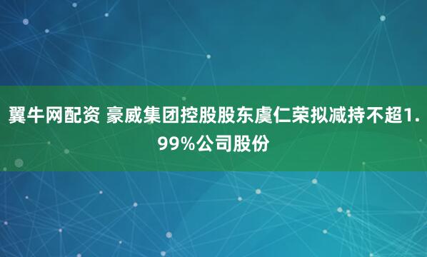 翼牛网配资 豪威集团控股股东虞仁荣拟减持不超1.99%公司股份