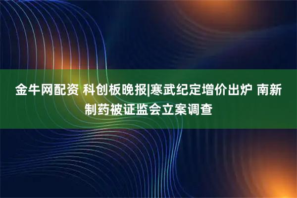 金牛网配资 科创板晚报|寒武纪定增价出炉 南新制药被证监会立案调查
