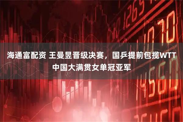 海通富配资 王曼昱晋级决赛，国乒提前包揽WTT中国大满贯女单冠亚军