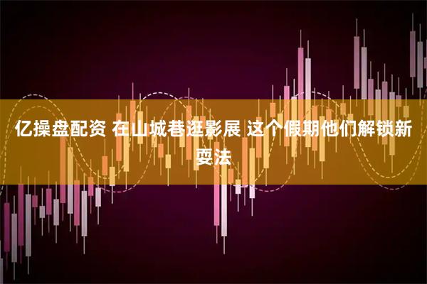 亿操盘配资 在山城巷逛影展 这个假期他们解锁新耍法