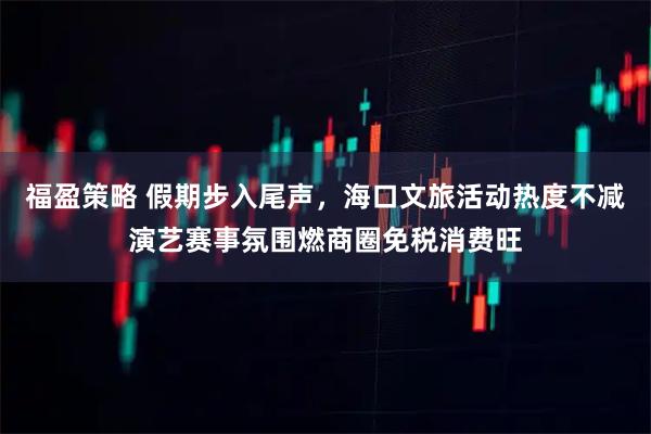 福盈策略 假期步入尾声，海口文旅活动热度不减演艺赛事氛围燃商圈免税消费旺