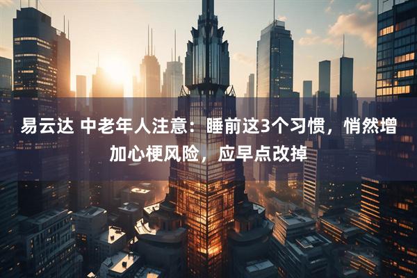易云达 中老年人注意：睡前这3个习惯，悄然增加心梗风险，应早点改掉