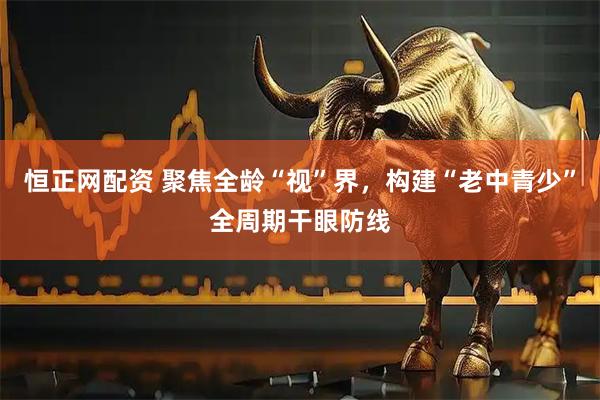 恒正网配资 聚焦全龄“视”界，构建“老中青少”全周期干眼防线