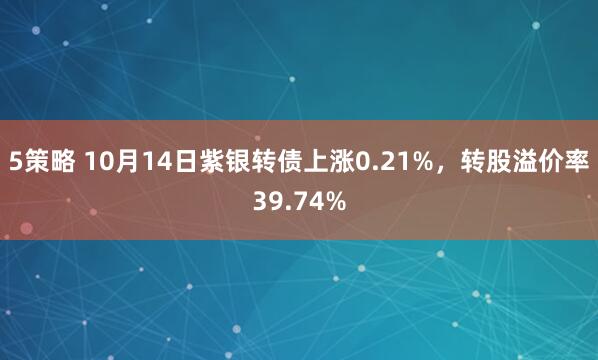 5策略 10月14日紫银转债上涨0.21%，转股溢价率39.74%