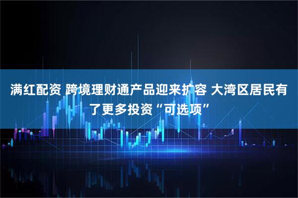 满红配资 跨境理财通产品迎来扩容 大湾区居民有了更多投资“可选项”