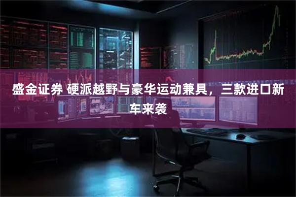 盛金证券 硬派越野与豪华运动兼具，三款进口新车来袭