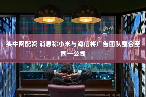 头牛网配资 消息称小米与海信将广告团队整合至同一公司