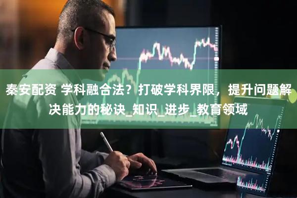 秦安配资 学科融合法？打破学科界限，提升问题解决能力的秘诀_知识_进步_教育领域