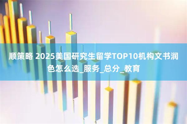 顺策略 2025美国研究生留学TOP10机构文书润色怎么选_服务_总分_教育