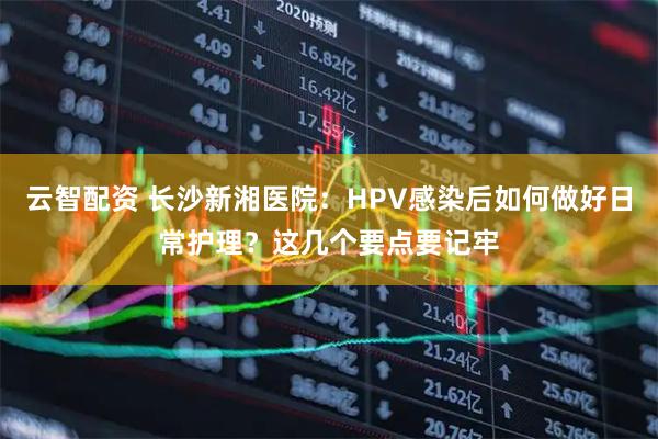 云智配资 长沙新湘医院：HPV感染后如何做好日常护理？这几个要点要记牢