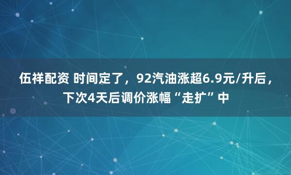 伍祥配资 时间定了，92汽油涨超6.9元/升后，下次4天后调价涨幅“走扩”中