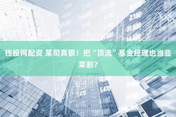钱投网配资 某司真狠！把“顶流”基金经理也当韭菜割？