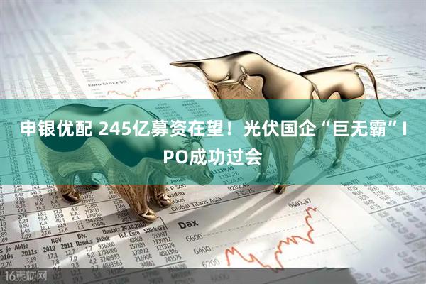 申银优配 245亿募资在望！光伏国企“巨无霸”IPO成功过会