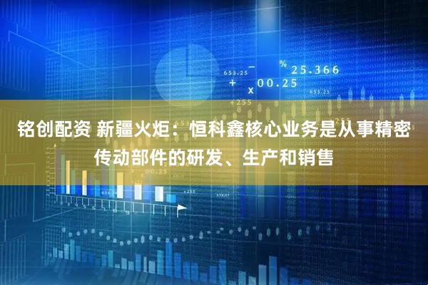 铭创配资 新疆火炬：恒科鑫核心业务是从事精密传动部件的研发、生产和销售
